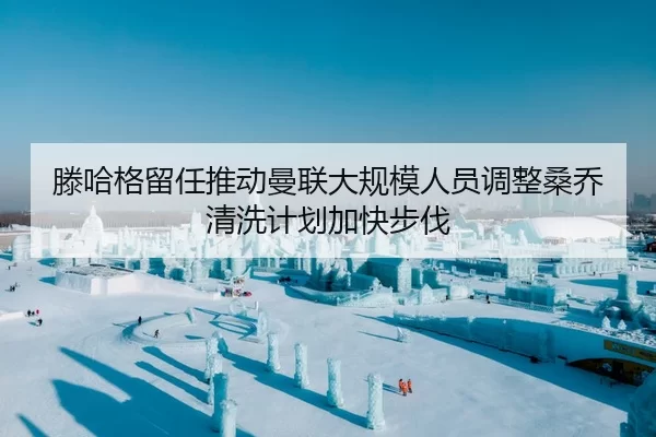 滕哈格留任推动曼联大规模人员调整桑乔清洗计划加快步伐