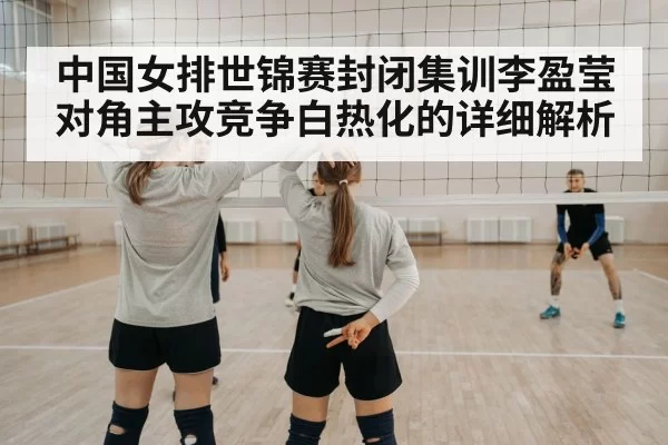 中国女排世锦赛封闭集训李盈莹对角主攻竞争白热化的详细解析